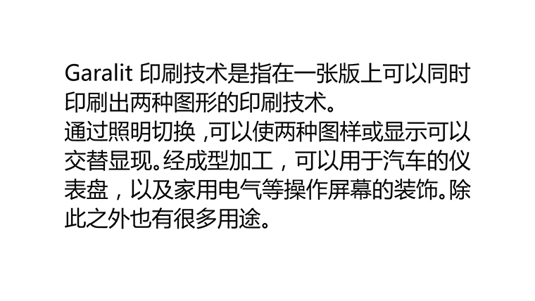 所谓的Garalit印刷技术是指在一张版上可以同时印刷出两种图形的印刷技术。通过对照明的切换，可以使两种图样或显示，或隐藏，可以互相交互地得以展现。通过成型加工，可以用于汽车的仪表盘，以及家用电气等操作屏幕的装饰。除此之外也有很多用途。