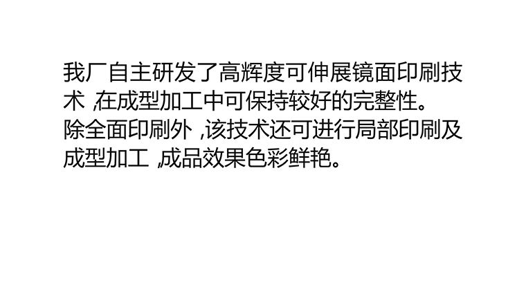 我厂自主研发了高辉度可伸展镜面印刷技术，在成型加工中可保持较好的完整性。除全面印刷外，该技术还可进行局部印刷及成型加工，成品效果色彩鲜艳。