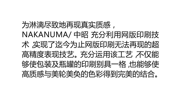 [质地高仿材料]为淋漓尽致地再现真实质感，本公司充分利用优势网版印刷技术，实现了，迄今为止网版印刷无法再现的超高精度表现技艺。 充分运用该工艺，不仅能够使包装及瓶罐的印刷别具一格，也能够使高质感与美轮美奂的色彩得到完美的结合。
