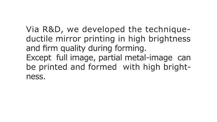 Via R&D, we developed the technique- ductile mirror printing in high brightness  and firm quality during forming.
Except full image, partial metal-image can be printed and formed with high brightness.