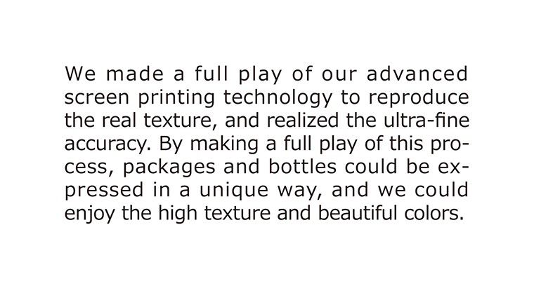 [Real Texture Sheet] We made a full play of our advanced screen printing technology to reproduce the real texture, and realized the ultra-fine accuracy. By making a full play of this process, packages and bottles could be expressed in a unique way, and we could enjoy the high texture and beautiful colors.