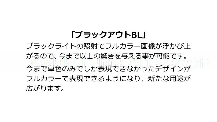 「ブラックアウトBL」ブラックライトの照射でフルカラー画像が浮かび上がるので、今まで以上の驚きを与えることが可能です。今まで単色のみでしか表現できなかったデザインがフルカラーで表現できるようになり、新たな用途が広がります。