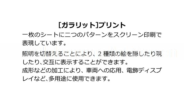 [ガラリット]プリント 一枚のシートに二つのパターンをスクリーン印刷で表現しています。照明を切換えることにより、２種類の絵を隠したり現したり、交互に表示することができます。成型などの加工により、車両への応用、電飾ディスプレイなど、多用途に使用できます。