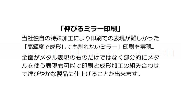 「伸びるミラー印刷」当社独自の特殊加工により印刷での表現が難しかった「高輝度で成型しても割れないミラー」印刷を実現。全面がメタル表現のものだけではなく部分的にメタルを使う表現も可能で印刷と成型加工の組み合わせで煌びやかな製品に仕上げることが出来ます。