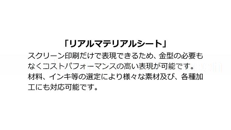 「リアルマテリアルシート」スクリーン印刷だけで表現できるため、金型の必要も無くコストパフォーマンスの高い表現が可能です。材料、インキ等の選定により様々な素材及び、各種加工にも対応可能です。