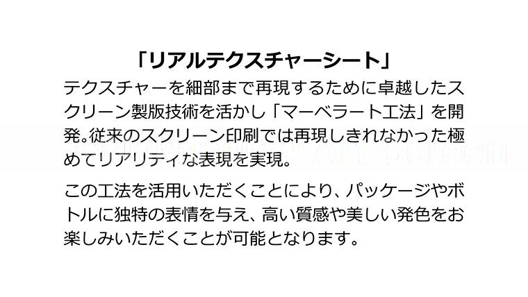 「リアルテクスチャーシート」テクスチャーを細部まで再現するために卓越したスクリーン製版技術を活かし「マーベラート工法」を開発。従来のスクリーン印刷では再現しきれなかった極めてリアリティな表現を実現。この工法を活用いただくことにより、パッケージやボトルに独特の表情を与え、高い質感や美しい発色をお楽しみいただくことが可能になります。